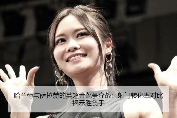 哈兰德与萨拉赫的英超金靴争夺战：射门转化率对比揭示胜负手