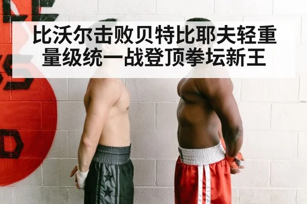 比沃尔击败贝特比耶夫轻重量级统一战登顶拳坛新王