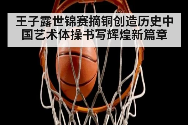 王子露世锦赛摘铜创造历史中国艺术体操书写辉煌新篇章