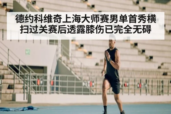 德约科维奇上海大师赛男单首秀横扫过关赛后透露膝伤已完全无碍